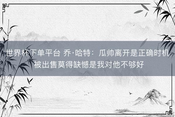 世界杯下单平台 乔·哈特：瓜帅离开是正确时机 被出售莫得缺憾是我